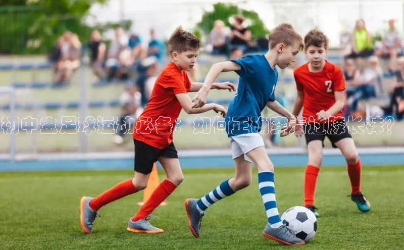 8868体育APP百度翻译初中生足球运动必备：如何正确穿着过膝长袜？