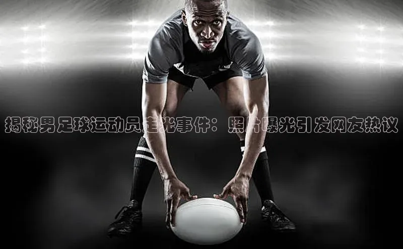 8868体育官方网页版百度众测揭秘男足球运动员走光事件：照片曝光引发网友热议