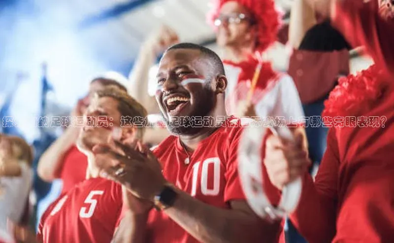 8868体育app官方网站百度人工翻译探索加纳足球运动员：这些加纳足球运动员在国际赛场上有哪些亮眼表现？