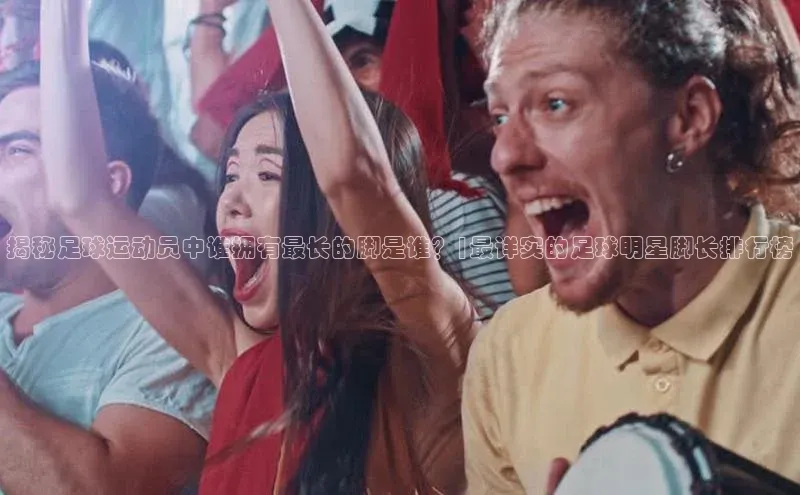 8868体育官网app下载江铃新能源揭秘足球运动员中谁拥有最长的脚是谁？|最详实的足球明星脚长排行榜