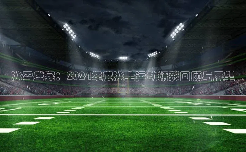 冰雪盛宴：2024年度冰上运动精彩回顾与展望