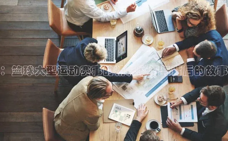 ：篮球大型运动赛事的精彩瞬间与背后的故事