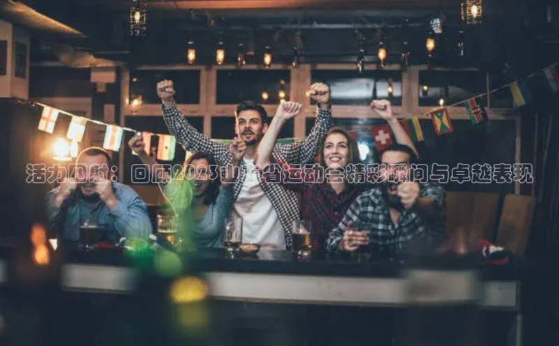 活力四射：回顾2023山东省运动会精彩瞬间与卓越表现